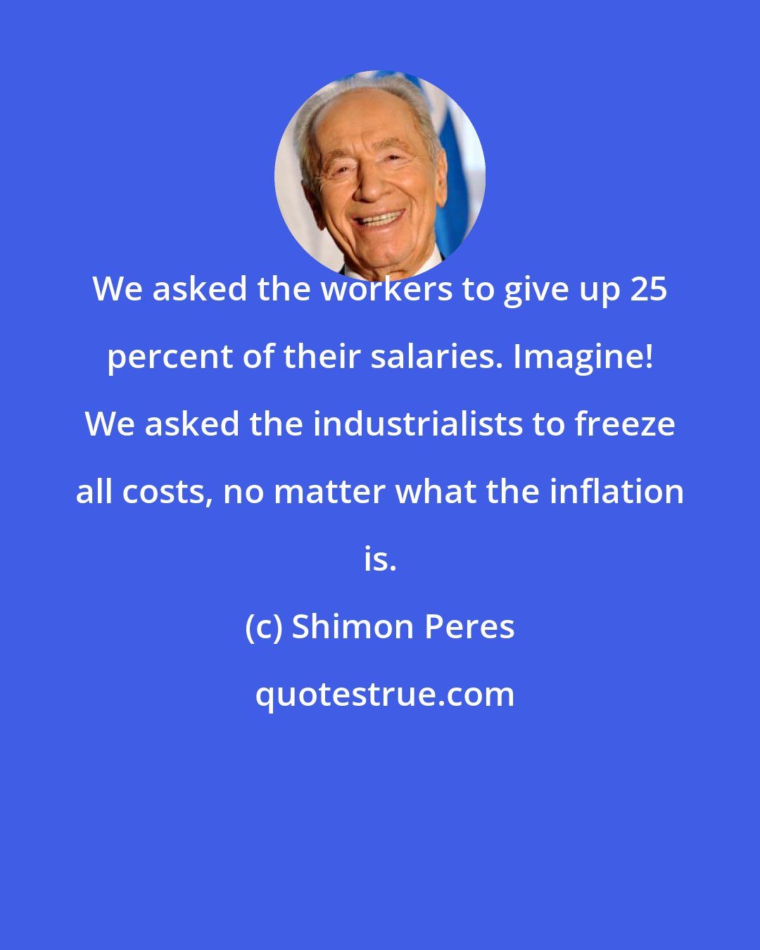 Shimon Peres: We asked the workers to give up 25 percent of their salaries. Imagine! We asked the industrialists to freeze all costs, no matter what the inflation is.