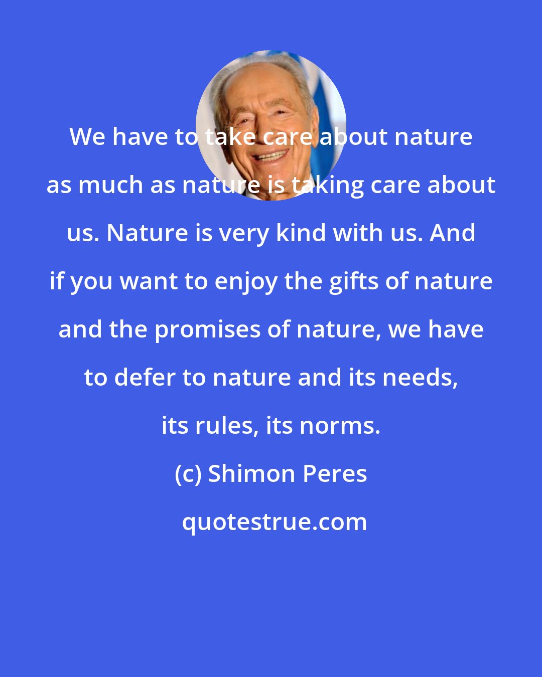 Shimon Peres: We have to take care about nature as much as nature is taking care about us. Nature is very kind with us. And if you want to enjoy the gifts of nature and the promises of nature, we have to defer to nature and its needs, its rules, its norms.