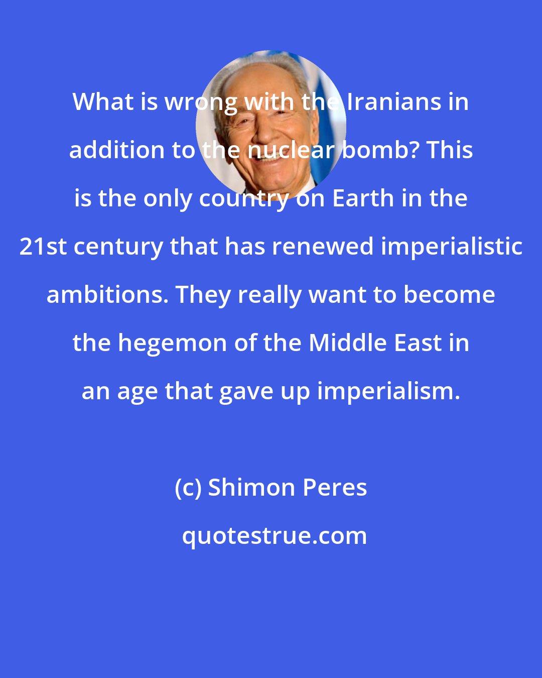 Shimon Peres: What is wrong with the Iranians in addition to the nuclear bomb? This is the only country on Earth in the 21st century that has renewed imperialistic ambitions. They really want to become the hegemon of the Middle East in an age that gave up imperialism.