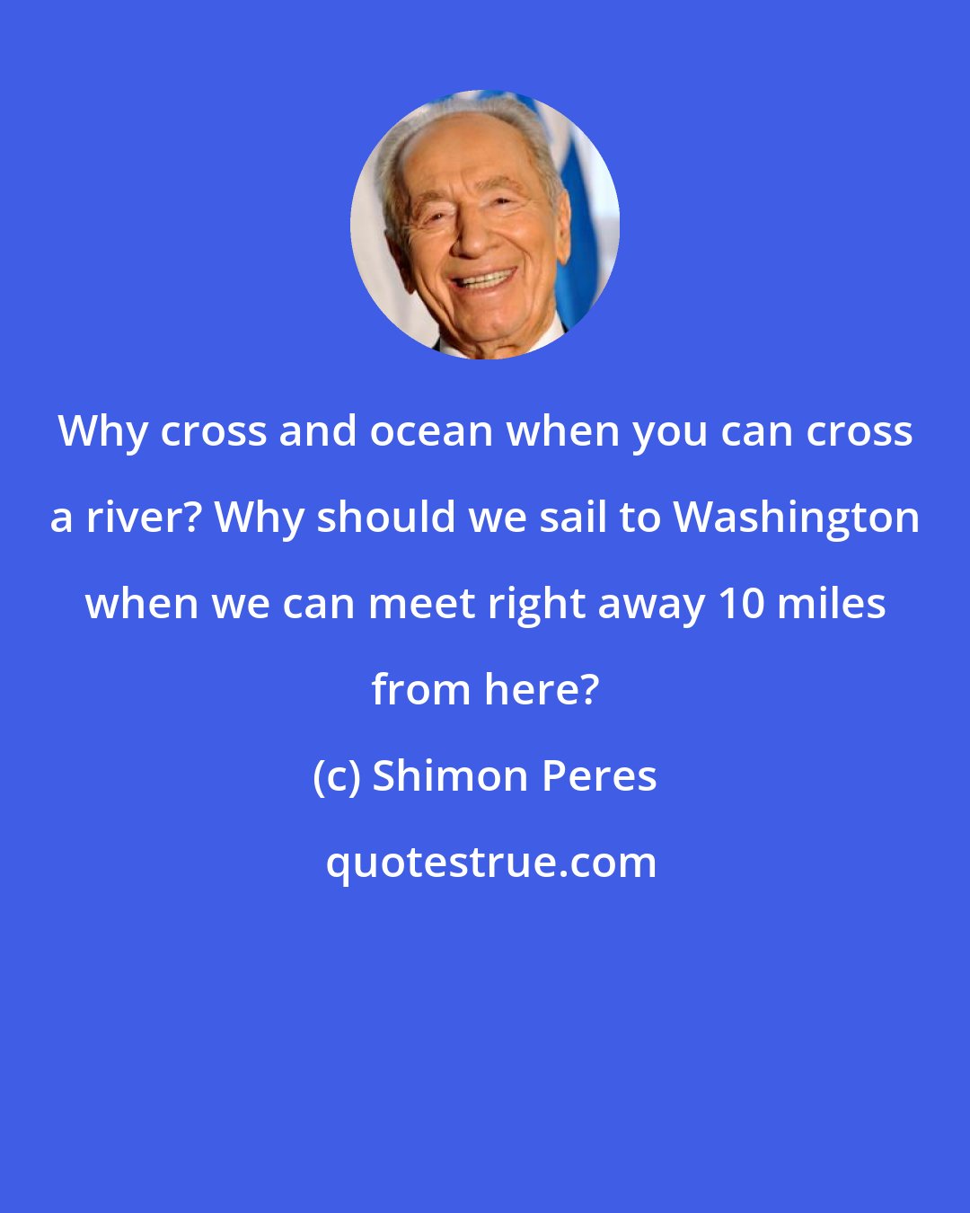 Shimon Peres: Why cross and ocean when you can cross a river? Why should we sail to Washington when we can meet right away 10 miles from here?