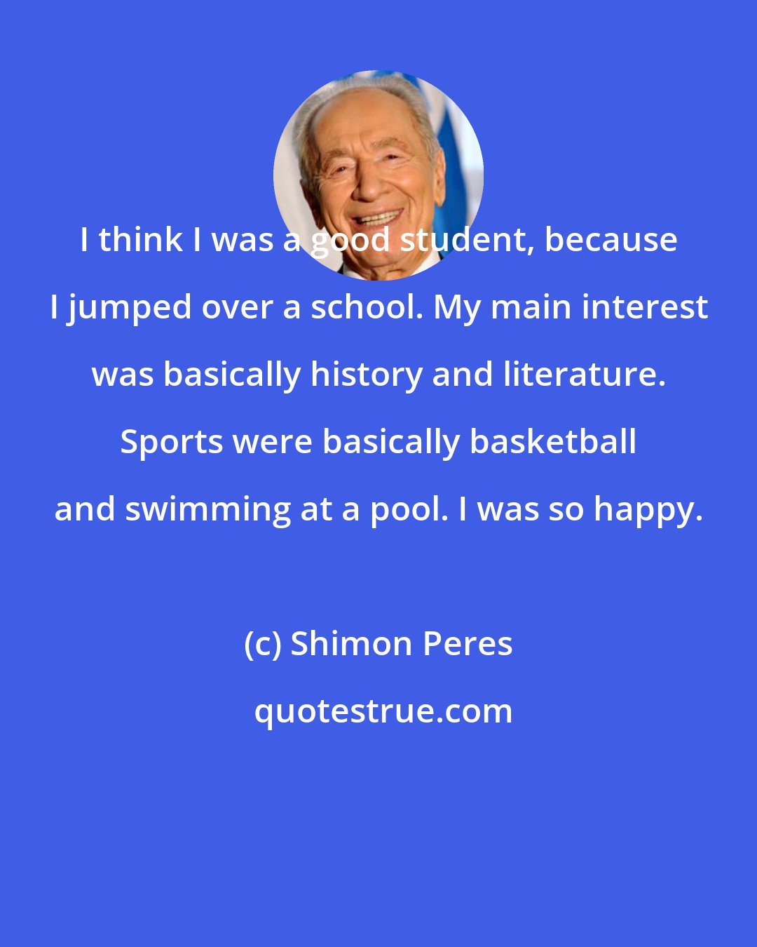 Shimon Peres: I think I was a good student, because I jumped over a school. My main interest was basically history and literature. Sports were basically basketball and swimming at a pool. I was so happy.