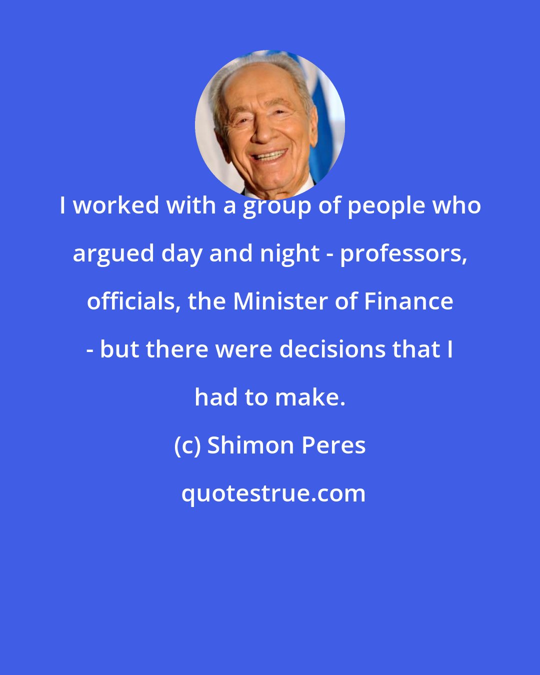 Shimon Peres: I worked with a group of people who argued day and night - professors, officials, the Minister of Finance - but there were decisions that I had to make.