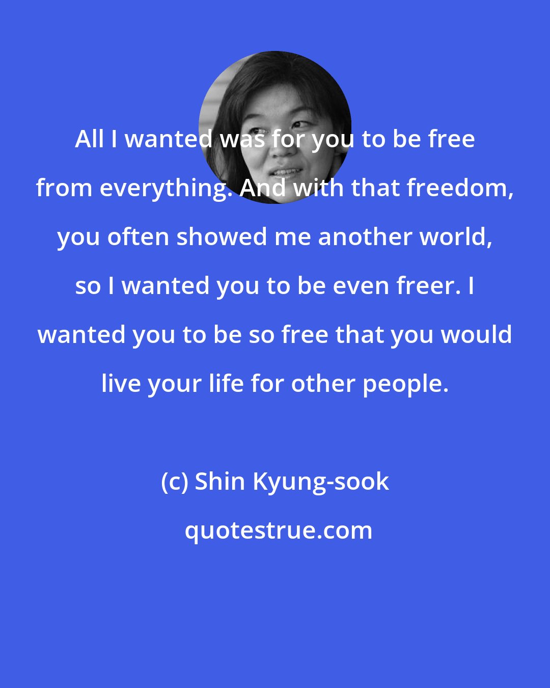 Shin Kyung-sook: All I wanted was for you to be free from everything. And with that freedom, you often showed me another world, so I wanted you to be even freer. I wanted you to be so free that you would live your life for other people.