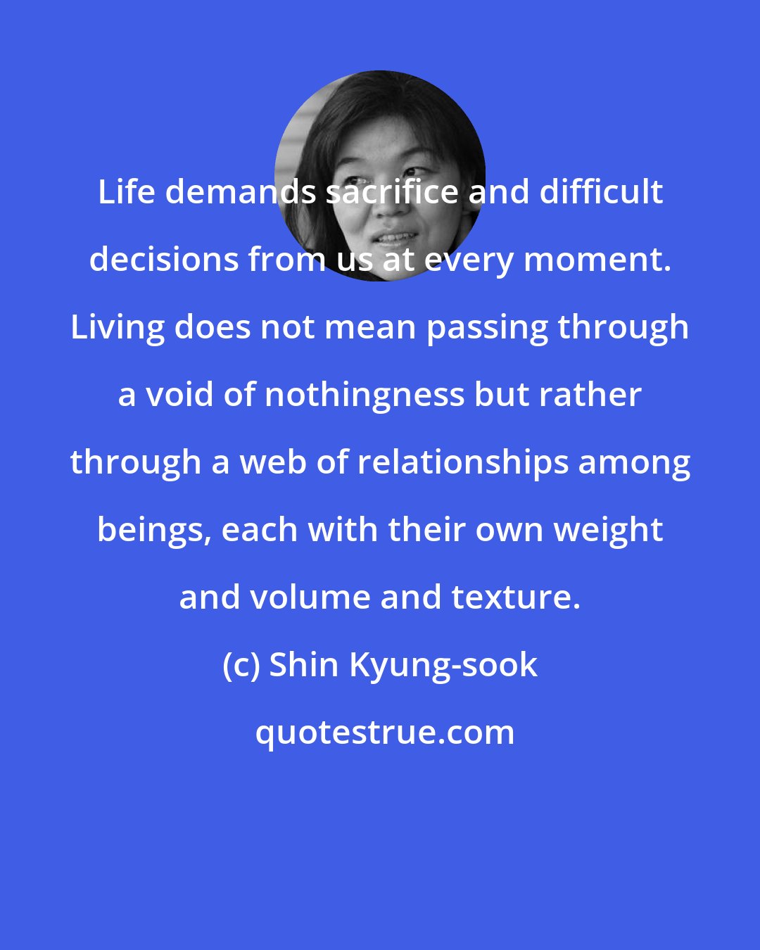 Shin Kyung-sook: Life demands sacrifice and difficult decisions from us at every moment. Living does not mean passing through a void of nothingness but rather through a web of relationships among beings, each with their own weight and volume and texture.