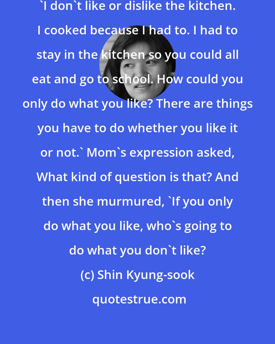 Shin Kyung-sook: Mom's eyes held yours for a moment. 'I don't like or dislike the kitchen. I cooked because I had to. I had to stay in the kitchen so you could all eat and go to school. How could you only do what you like? There are things you have to do whether you like it or not.' Mom's expression asked, What kind of question is that? And then she murmured, 'If you only do what you like, who's going to do what you don't like?