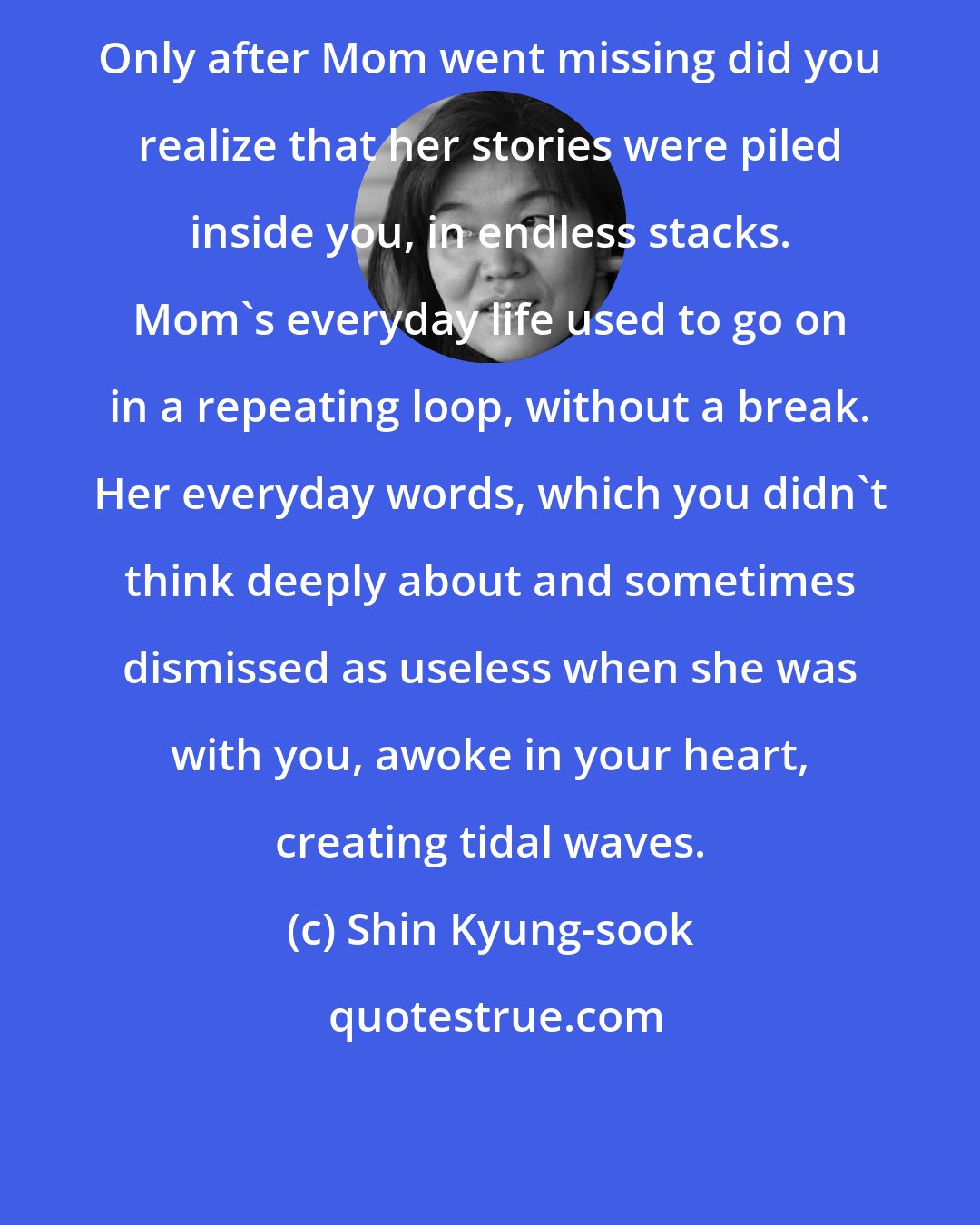 Shin Kyung-sook: Only after Mom went missing did you realize that her stories were piled inside you, in endless stacks. Mom's everyday life used to go on in a repeating loop, without a break. Her everyday words, which you didn't think deeply about and sometimes dismissed as useless when she was with you, awoke in your heart, creating tidal waves.