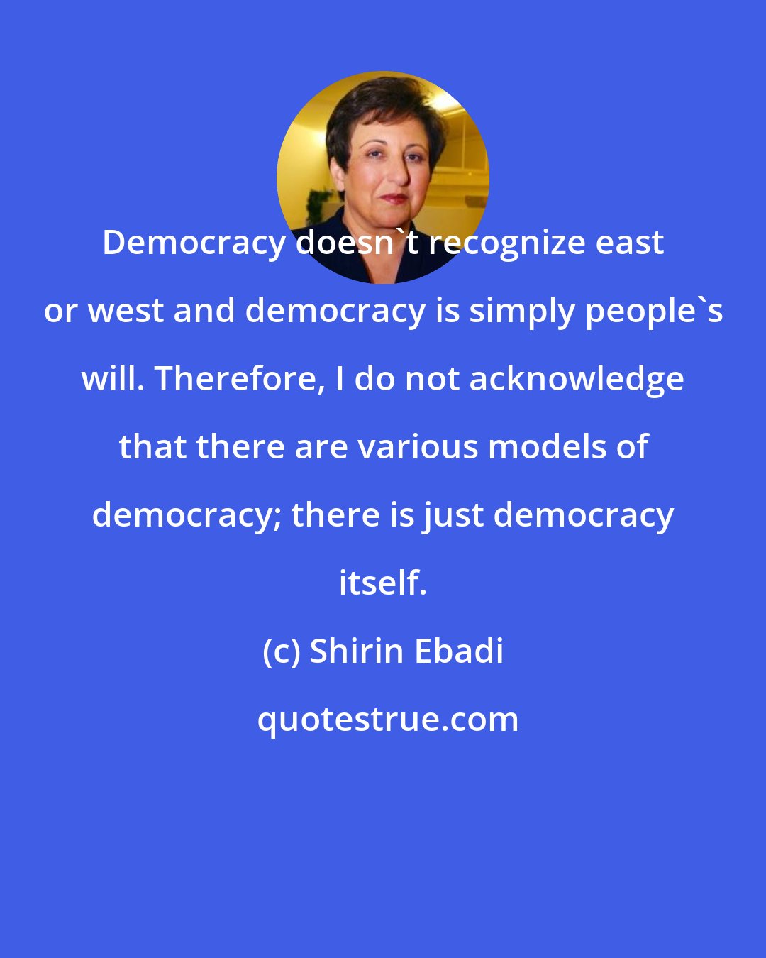 Shirin Ebadi: Democracy doesn't recognize east or west and democracy is simply people's will. Therefore, I do not acknowledge that there are various models of democracy; there is just democracy itself.