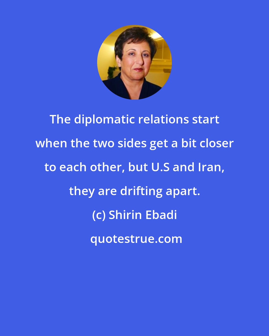 Shirin Ebadi: The diplomatic relations start when the two sides get a bit closer to each other, but U.S and Iran, they are drifting apart.