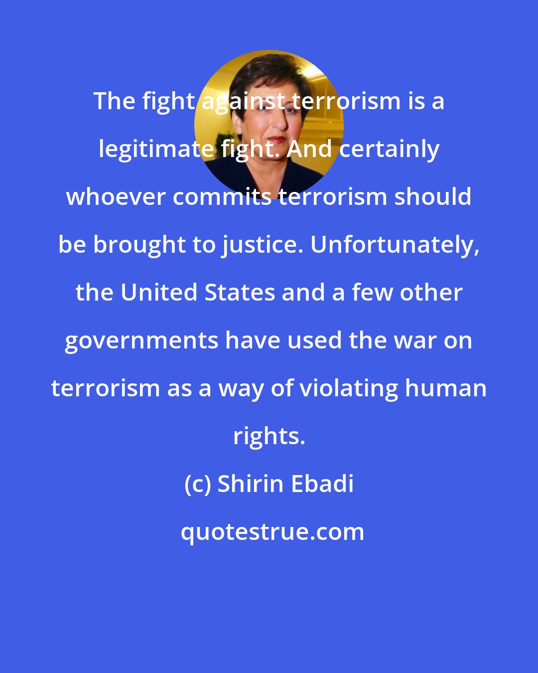 Shirin Ebadi: The fight against terrorism is a legitimate fight. And certainly whoever commits terrorism should be brought to justice. Unfortunately, the United States and a few other governments have used the war on terrorism as a way of violating human rights.