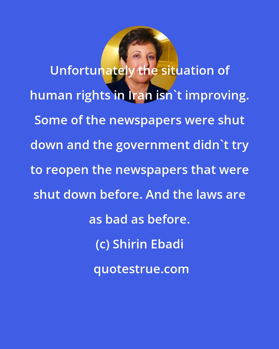 Shirin Ebadi: Unfortunately the situation of human rights in Iran isn't improving. Some of the newspapers were shut down and the government didn't try to reopen the newspapers that were shut down before. And the laws are as bad as before.