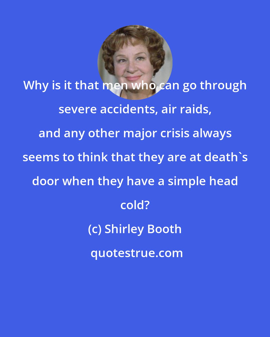 Shirley Booth: Why is it that men who can go through severe accidents, air raids, and any other major crisis always seems to think that they are at death's door when they have a simple head cold?