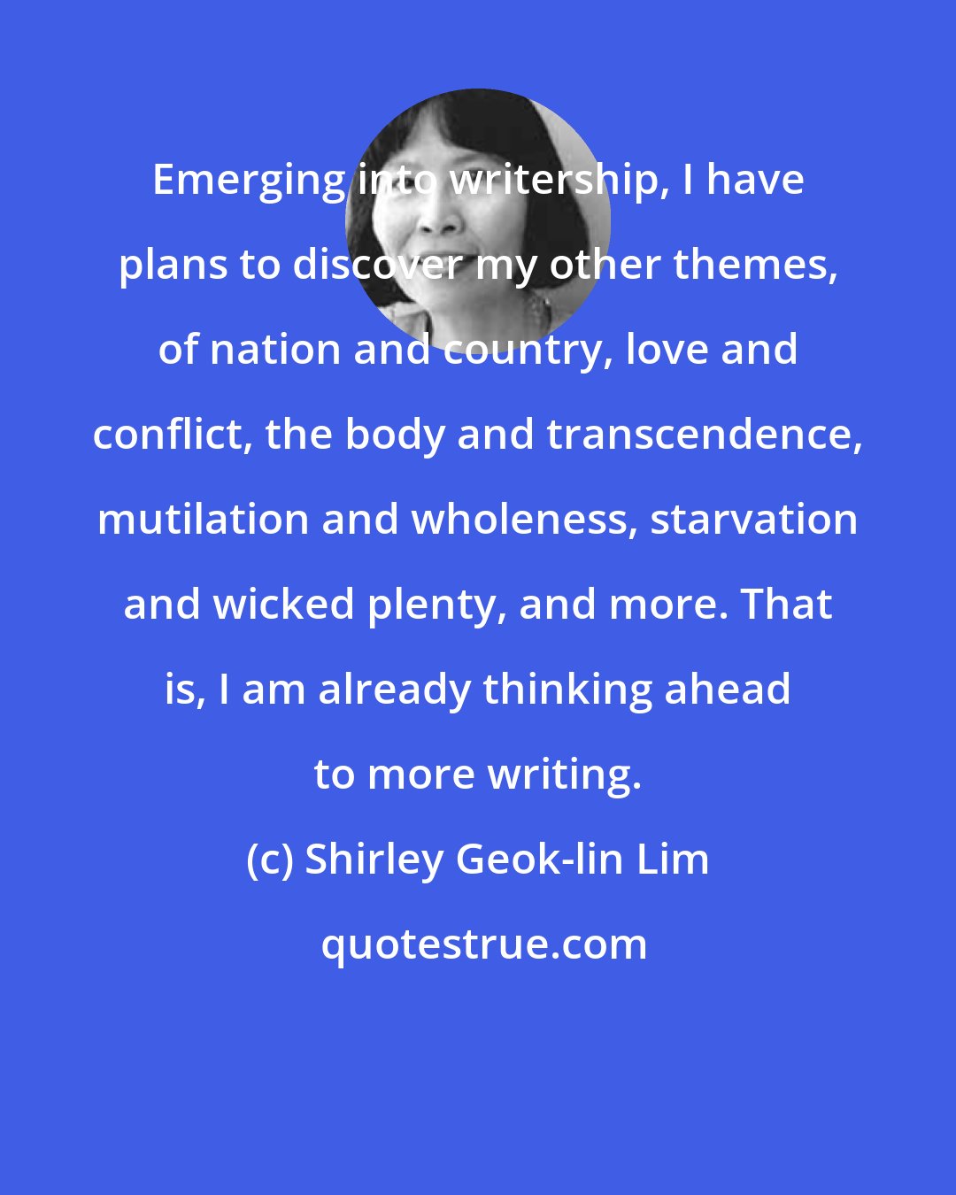 Shirley Geok-lin Lim: Emerging into writership, I have plans to discover my other themes, of nation and country, love and conflict, the body and transcendence, mutilation and wholeness, starvation and wicked plenty, and more. That is, I am already thinking ahead to more writing.