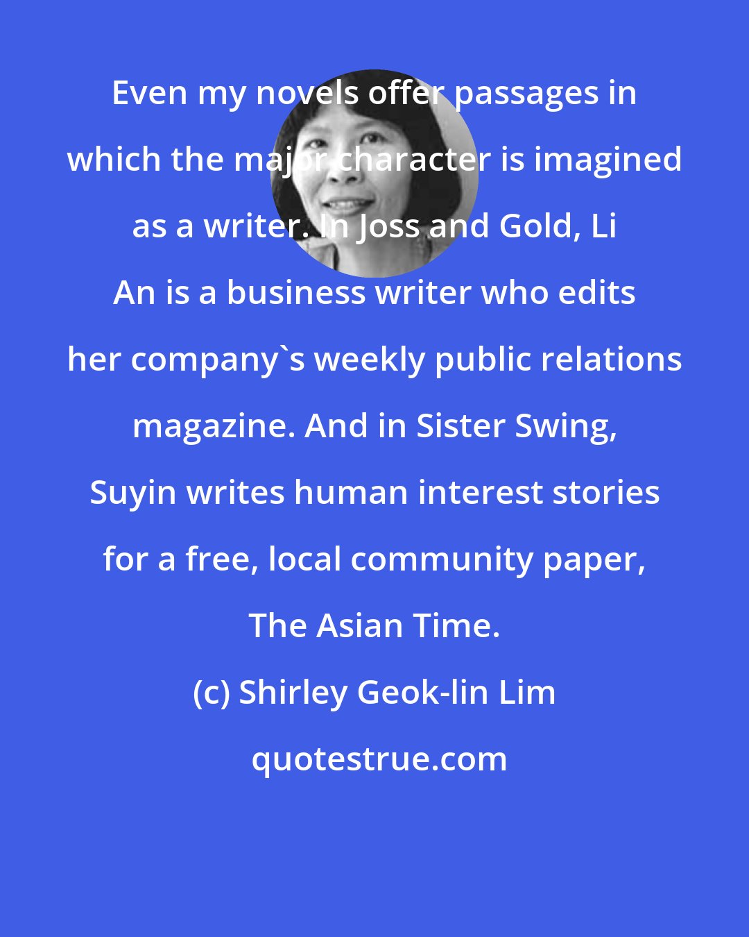 Shirley Geok-lin Lim: Even my novels offer passages in which the major character is imagined as a writer. In Joss and Gold, Li An is a business writer who edits her company's weekly public relations magazine. And in Sister Swing, Suyin writes human interest stories for a free, local community paper, The Asian Time.