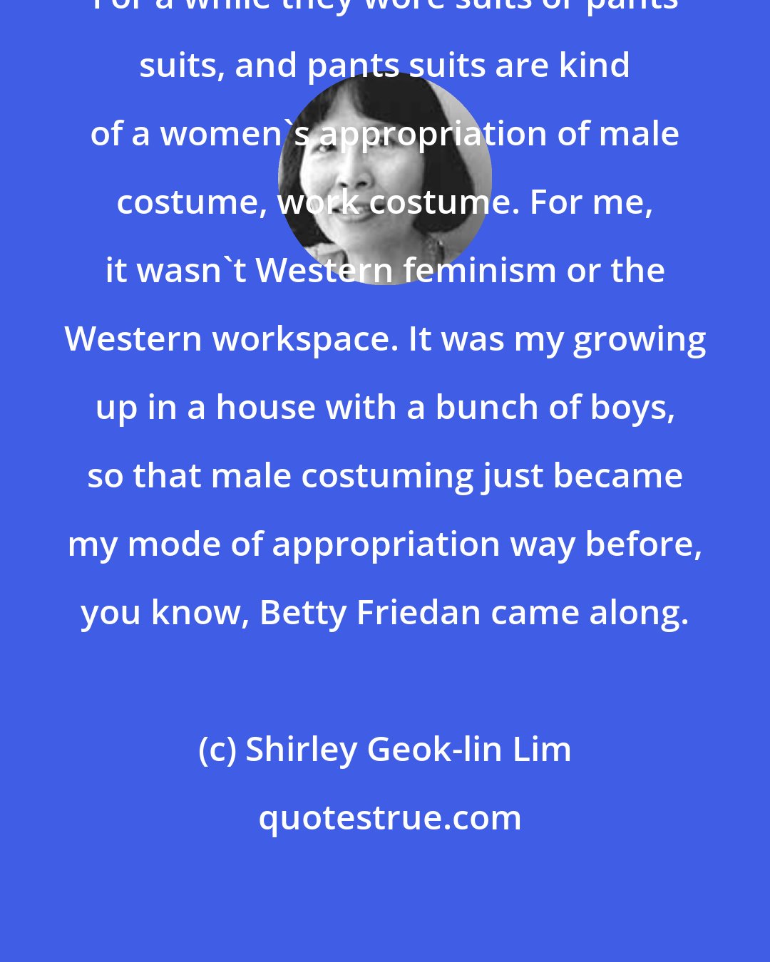 Shirley Geok-lin Lim: For a while they wore suits or pants suits, and pants suits are kind of a women's appropriation of male costume, work costume. For me, it wasn't Western feminism or the Western workspace. It was my growing up in a house with a bunch of boys, so that male costuming just became my mode of appropriation way before, you know, Betty Friedan came along.