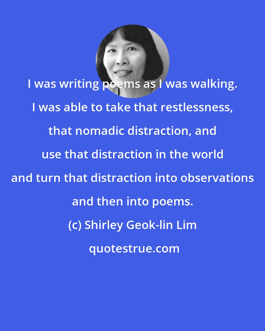 Shirley Geok-lin Lim: I was writing poems as I was walking. I was able to take that restlessness, that nomadic distraction, and use that distraction in the world and turn that distraction into observations and then into poems.