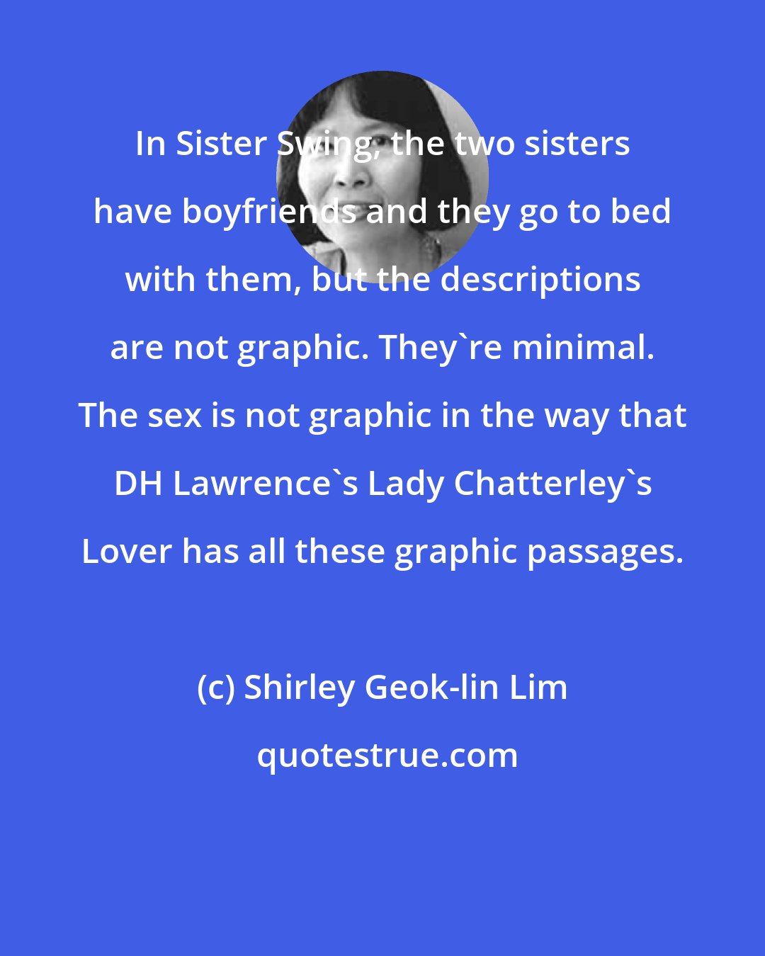 Shirley Geok-lin Lim: In Sister Swing, the two sisters have boyfriends and they go to bed with them, but the descriptions are not graphic. They're minimal. The sex is not graphic in the way that DH Lawrence's Lady Chatterley's Lover has all these graphic passages.