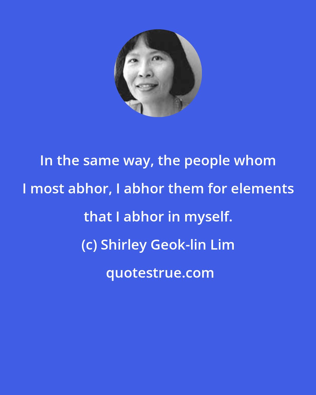 Shirley Geok-lin Lim: In the same way, the people whom I most abhor, I abhor them for elements that I abhor in myself.