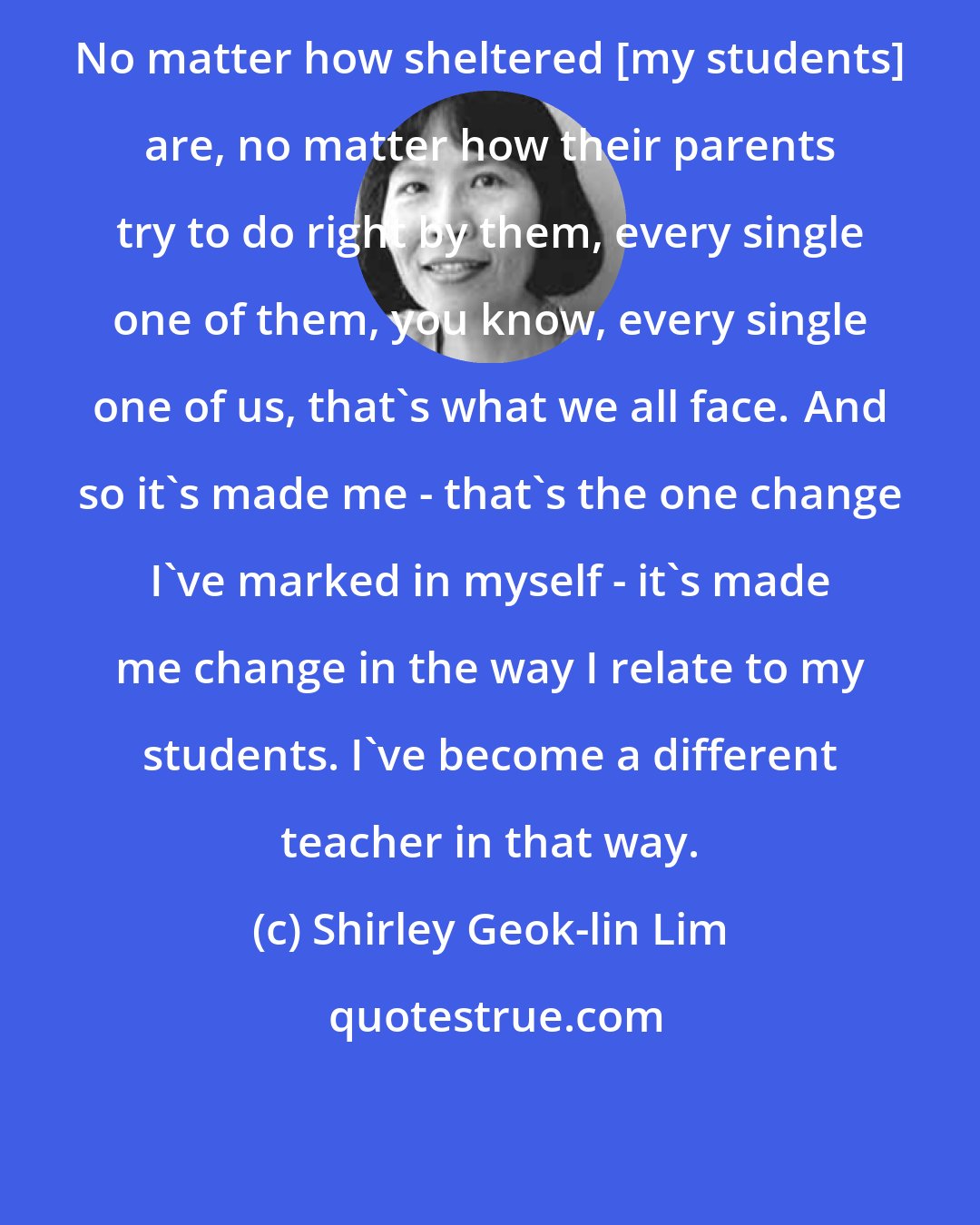 Shirley Geok-lin Lim: No matter how sheltered [my students] are, no matter how their parents try to do right by them, every single one of them, you know, every single one of us, that's what we all face. And so it's made me - that's the one change I've marked in myself - it's made me change in the way I relate to my students. I've become a different teacher in that way.