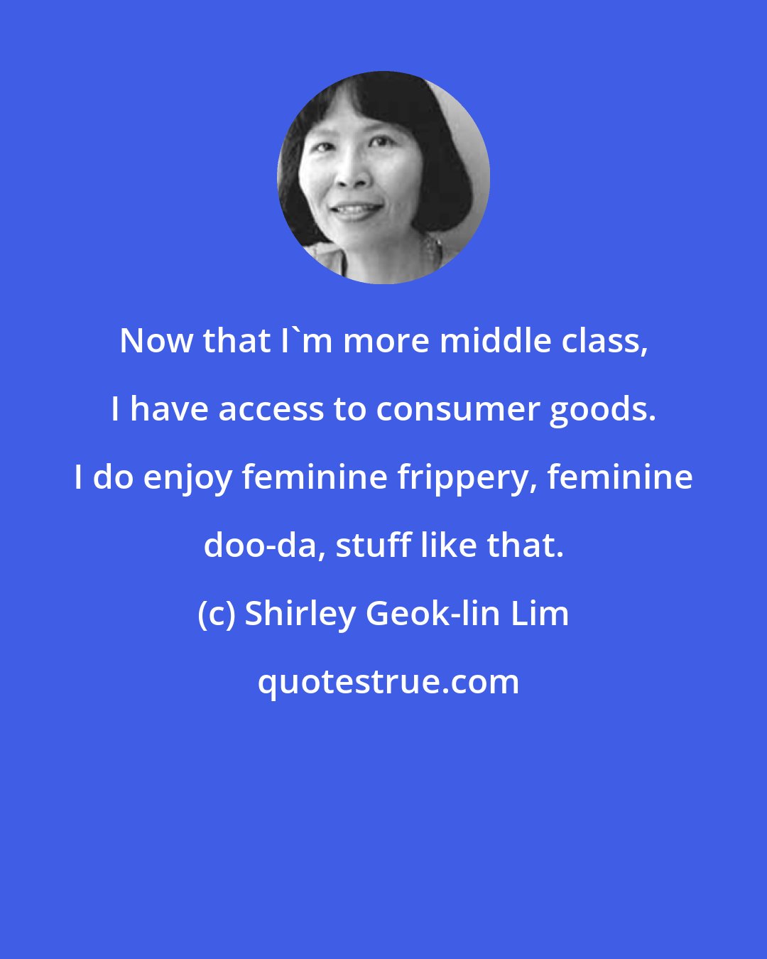 Shirley Geok-lin Lim: Now that I'm more middle class, I have access to consumer goods. I do enjoy feminine frippery, feminine doo-da, stuff like that.