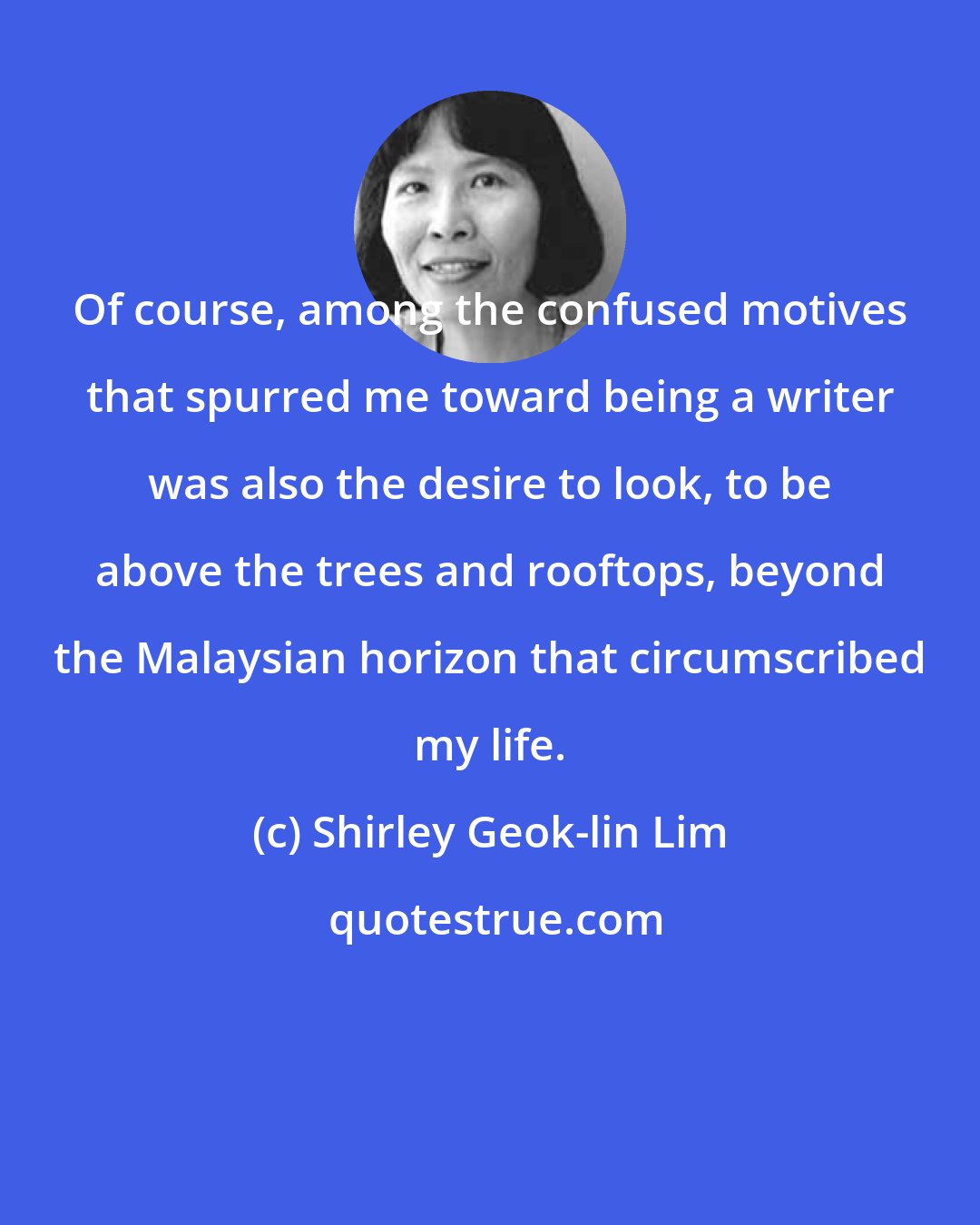 Shirley Geok-lin Lim: Of course, among the confused motives that spurred me toward being a writer was also the desire to look, to be above the trees and rooftops, beyond the Malaysian horizon that circumscribed my life.