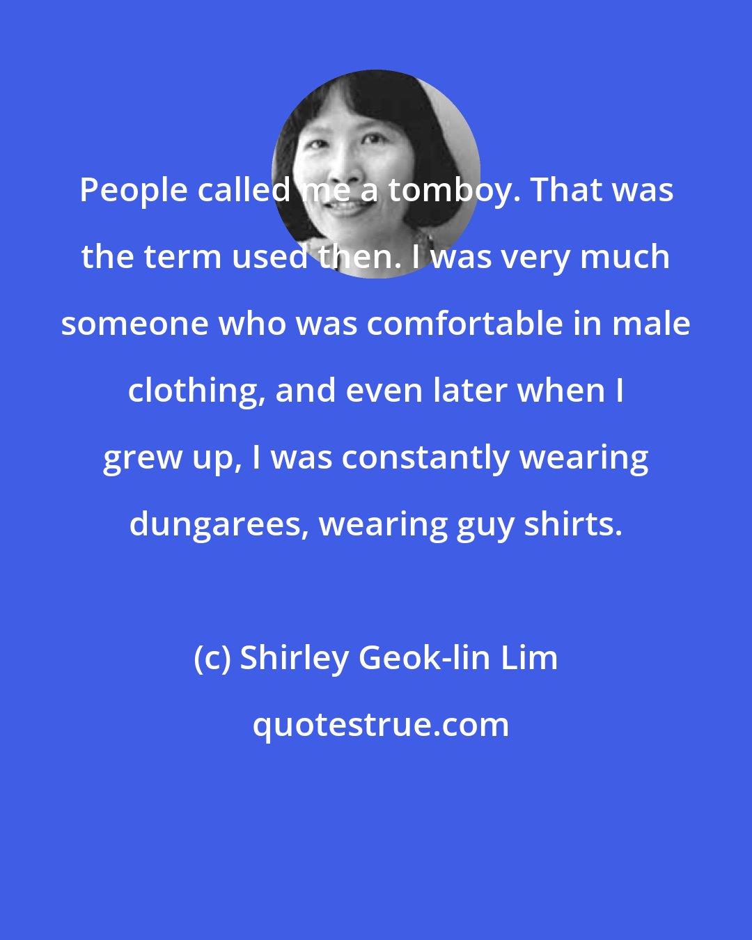 Shirley Geok-lin Lim: People called me a tomboy. That was the term used then. I was very much someone who was comfortable in male clothing, and even later when I grew up, I was constantly wearing dungarees, wearing guy shirts.