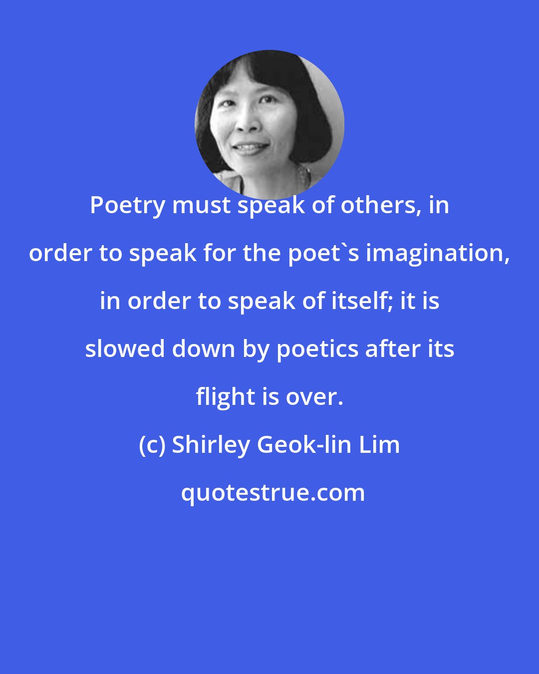 Shirley Geok-lin Lim: Poetry must speak of others, in order to speak for the poet's imagination, in order to speak of itself; it is slowed down by poetics after its flight is over.