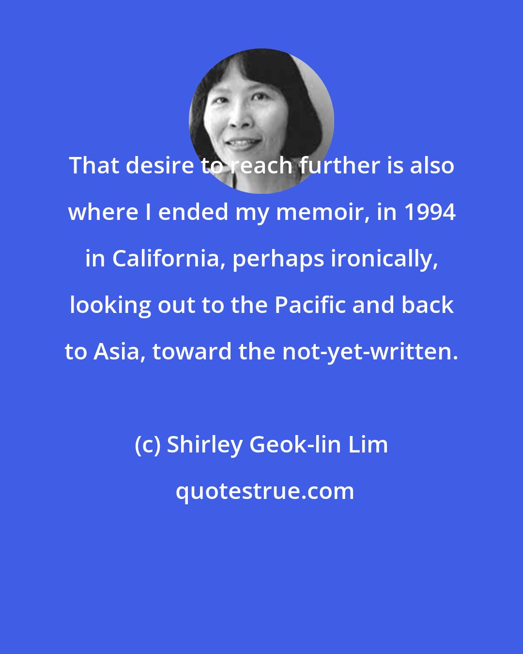 Shirley Geok-lin Lim: That desire to reach further is also where I ended my memoir, in 1994 in California, perhaps ironically, looking out to the Pacific and back to Asia, toward the not-yet-written.