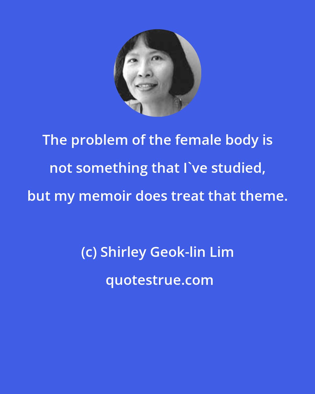 Shirley Geok-lin Lim: The problem of the female body is not something that I've studied, but my memoir does treat that theme.