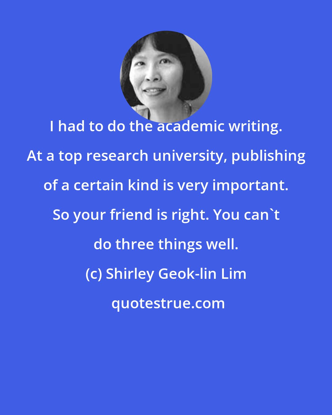 Shirley Geok-lin Lim: I had to do the academic writing. At a top research university, publishing of a certain kind is very important. So your friend is right. You can't do three things well.