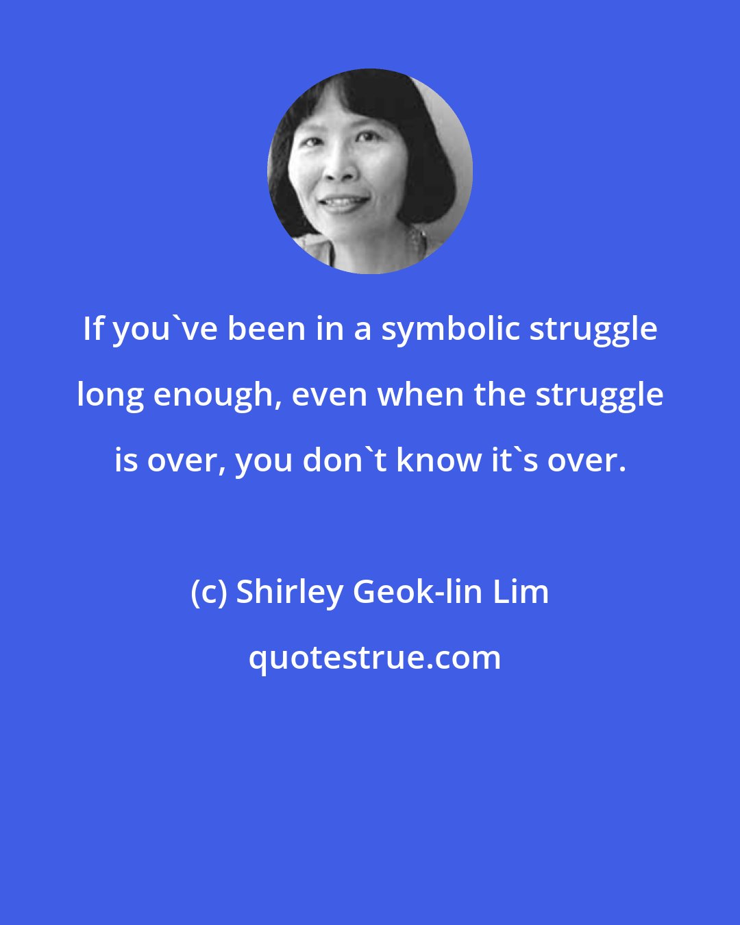 Shirley Geok-lin Lim: If you've been in a symbolic struggle long enough, even when the struggle is over, you don't know it's over.