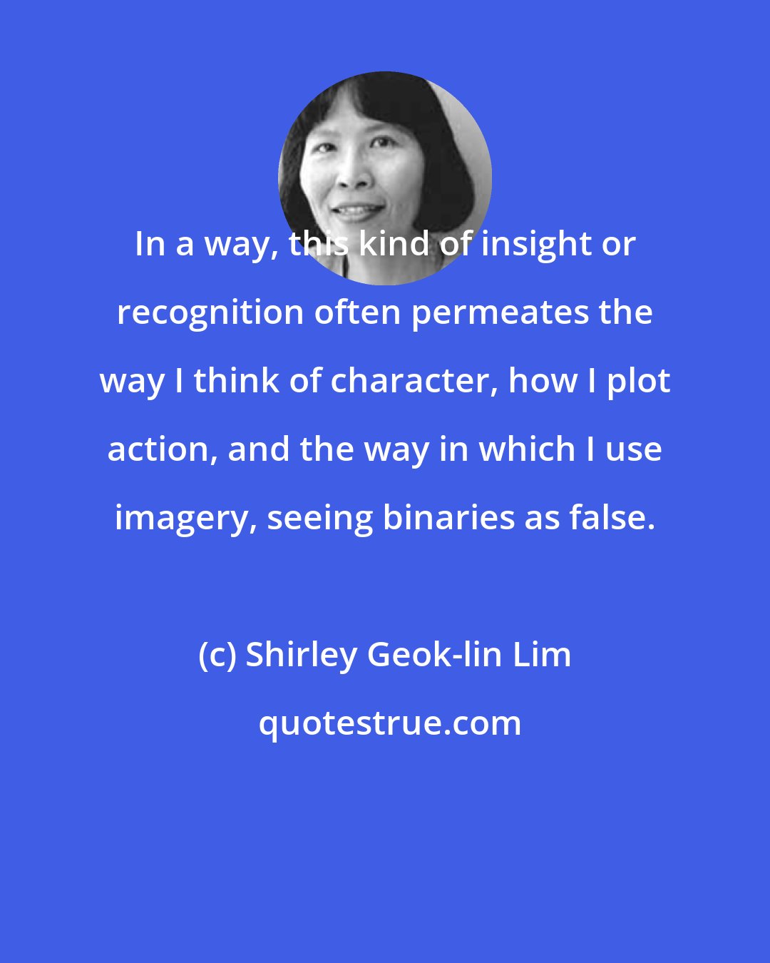 Shirley Geok-lin Lim: In a way, this kind of insight or recognition often permeates the way I think of character, how I plot action, and the way in which I use imagery, seeing binaries as false.