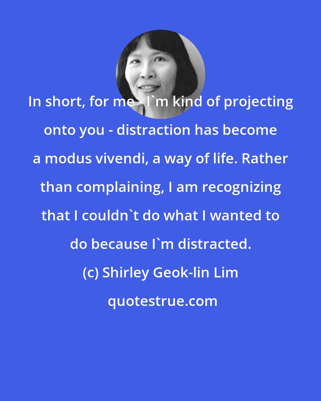 Shirley Geok-lin Lim: In short, for me - I'm kind of projecting onto you - distraction has become a modus vivendi, a way of life. Rather than complaining, I am recognizing that I couldn't do what I wanted to do because I'm distracted.