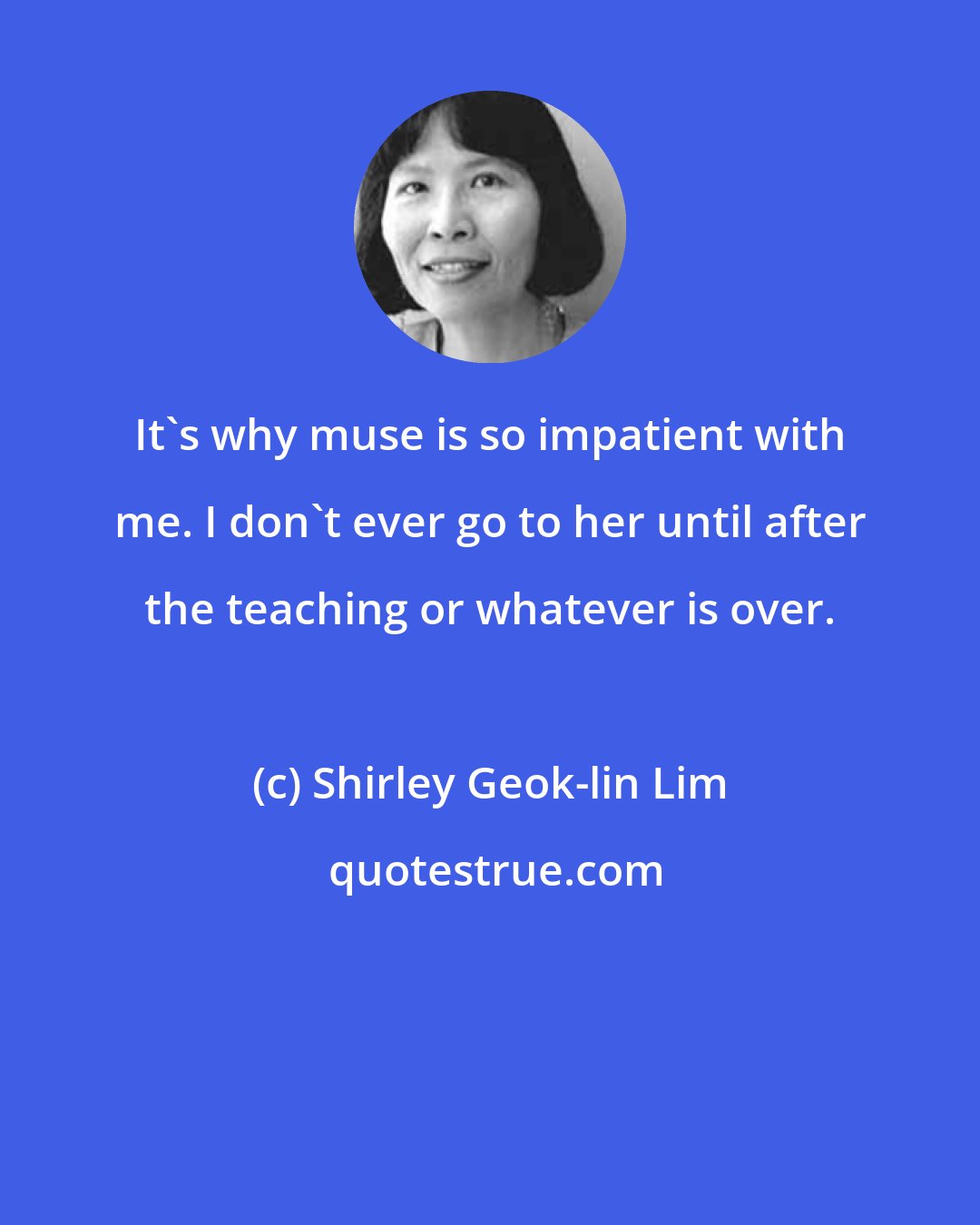 Shirley Geok-lin Lim: It's why muse is so impatient with me. I don't ever go to her until after the teaching or whatever is over.