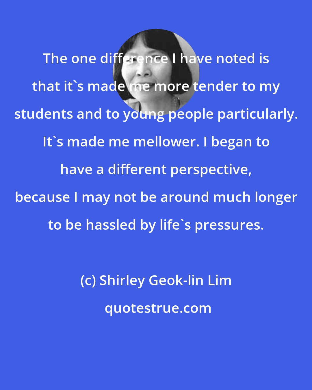 Shirley Geok-lin Lim: The one difference I have noted is that it's made me more tender to my students and to young people particularly. It's made me mellower. I began to have a different perspective, because I may not be around much longer to be hassled by life's pressures.