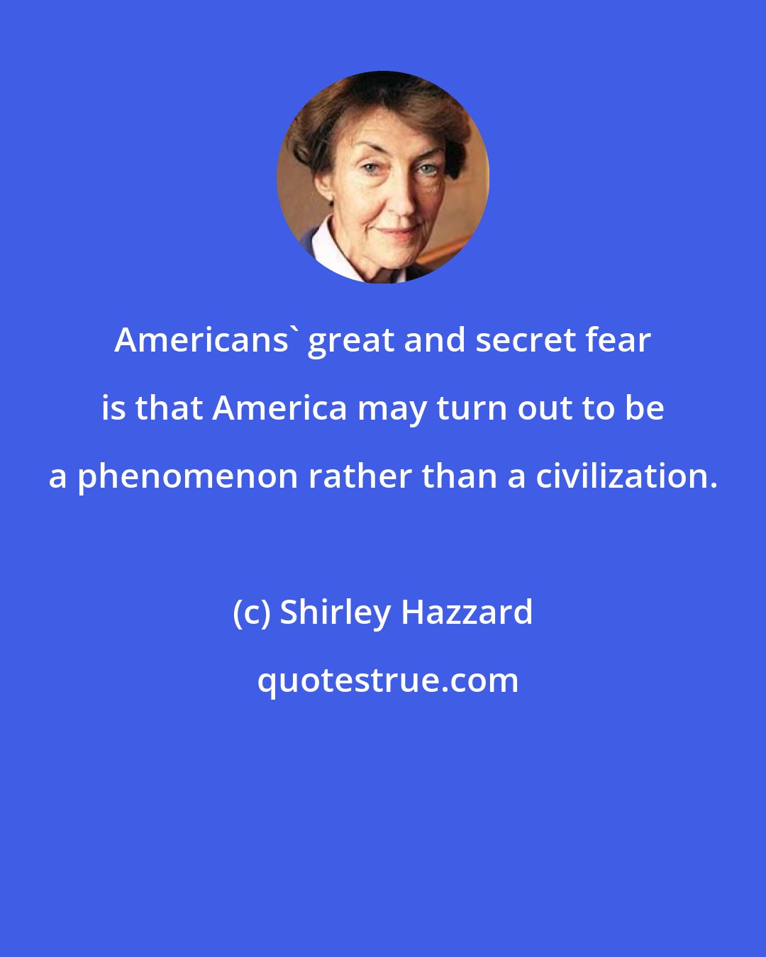 Shirley Hazzard: Americans' great and secret fear is that America may turn out to be a phenomenon rather than a civilization.