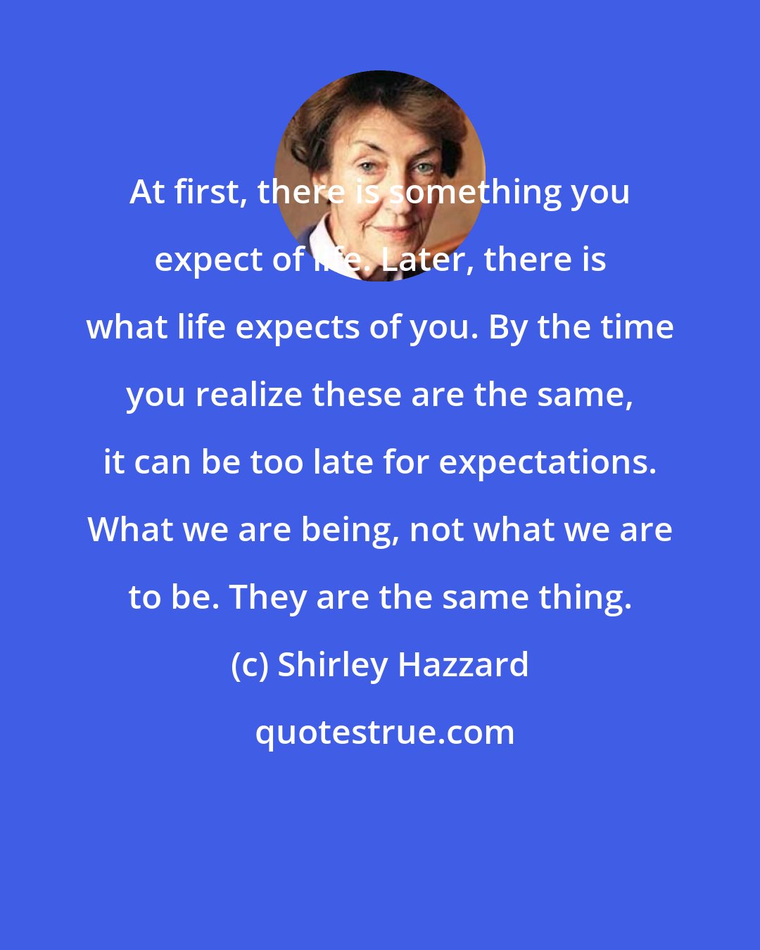 Shirley Hazzard: At first, there is something you expect of life. Later, there is what life expects of you. By the time you realize these are the same, it can be too late for expectations. What we are being, not what we are to be. They are the same thing.