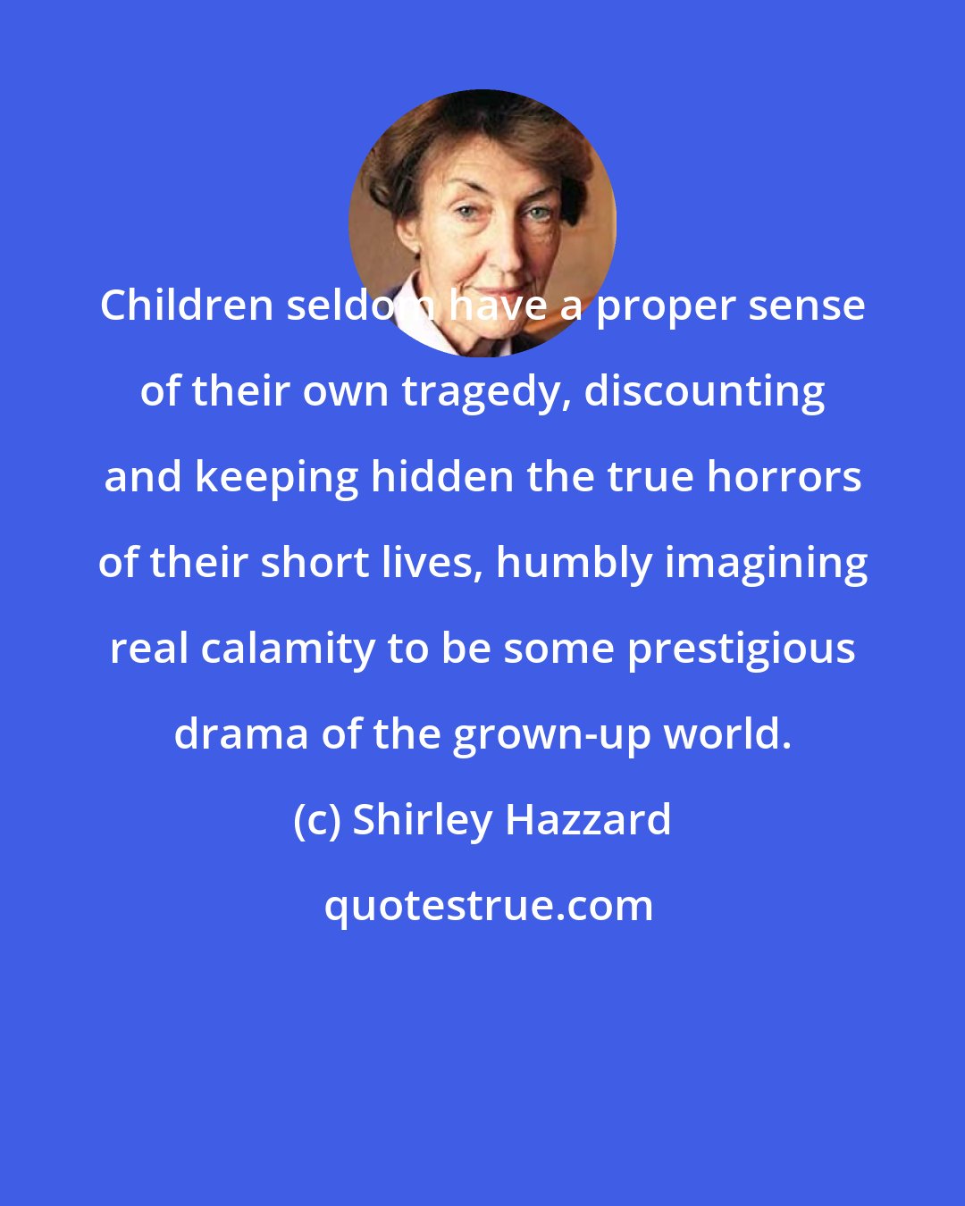 Shirley Hazzard: Children seldom have a proper sense of their own tragedy, discounting and keeping hidden the true horrors of their short lives, humbly imagining real calamity to be some prestigious drama of the grown-up world.