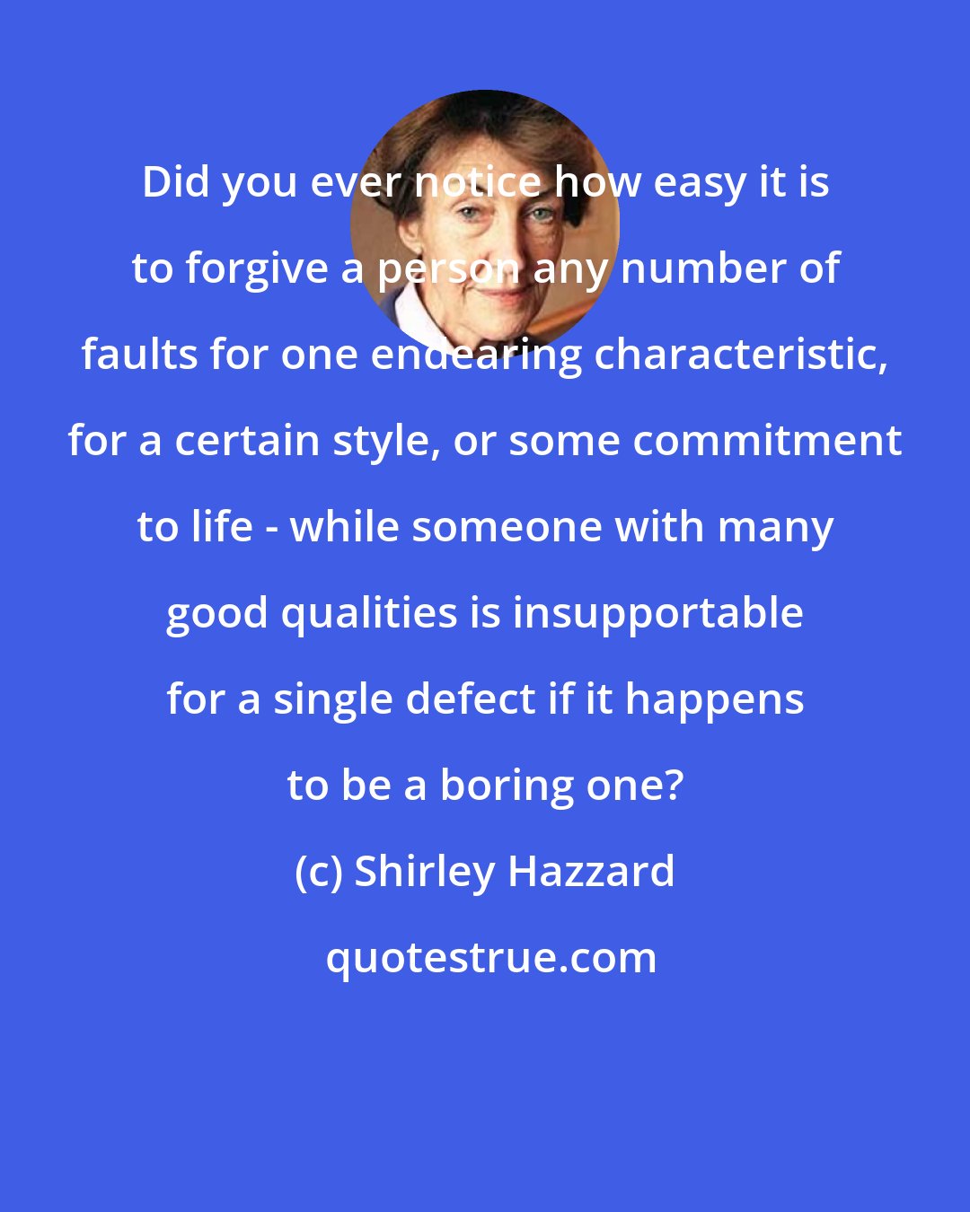 Shirley Hazzard: Did you ever notice how easy it is to forgive a person any number of faults for one endearing characteristic, for a certain style, or some commitment to life - while someone with many good qualities is insupportable for a single defect if it happens to be a boring one?