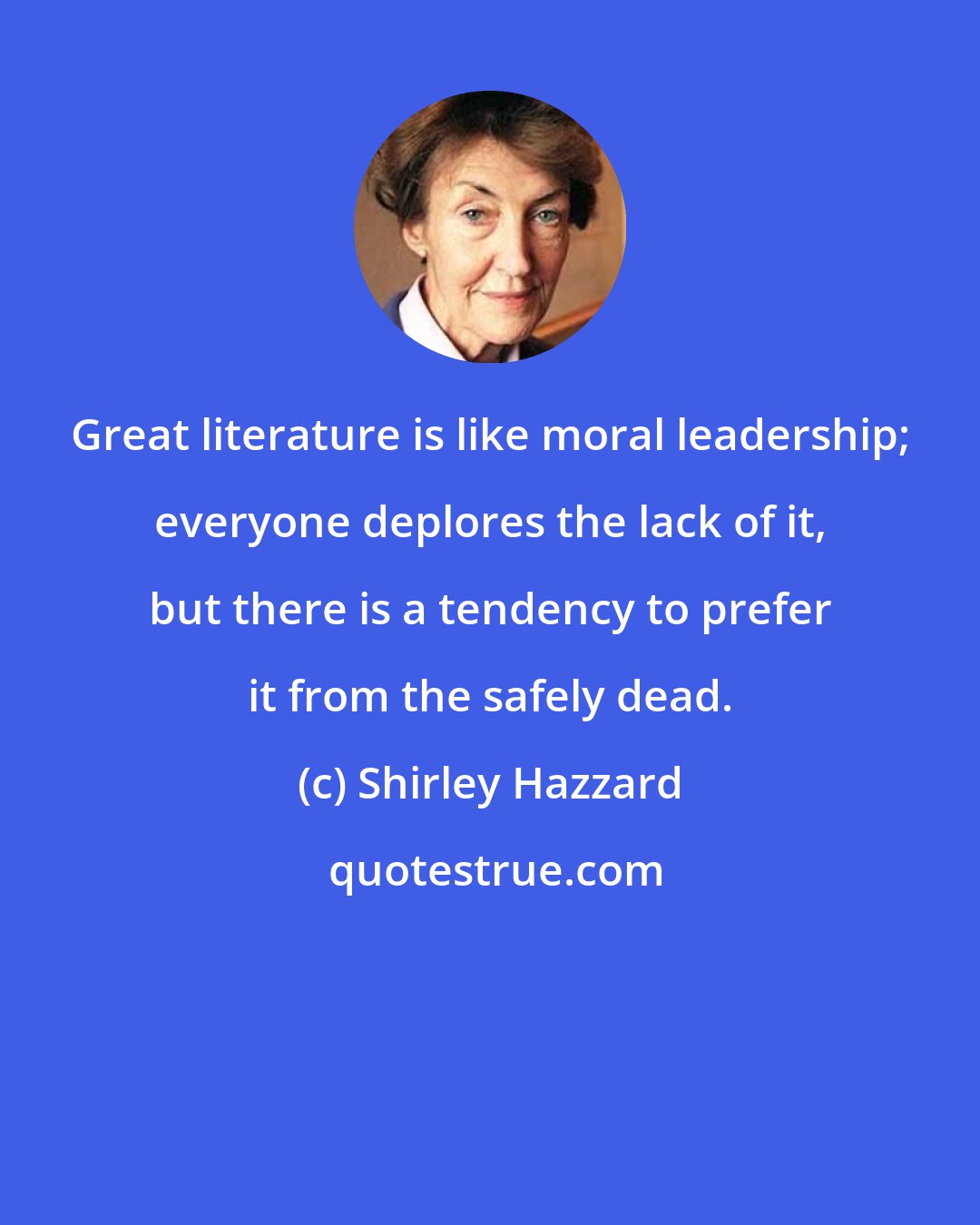 Shirley Hazzard: Great literature is like moral leadership; everyone deplores the lack of it, but there is a tendency to prefer it from the safely dead.