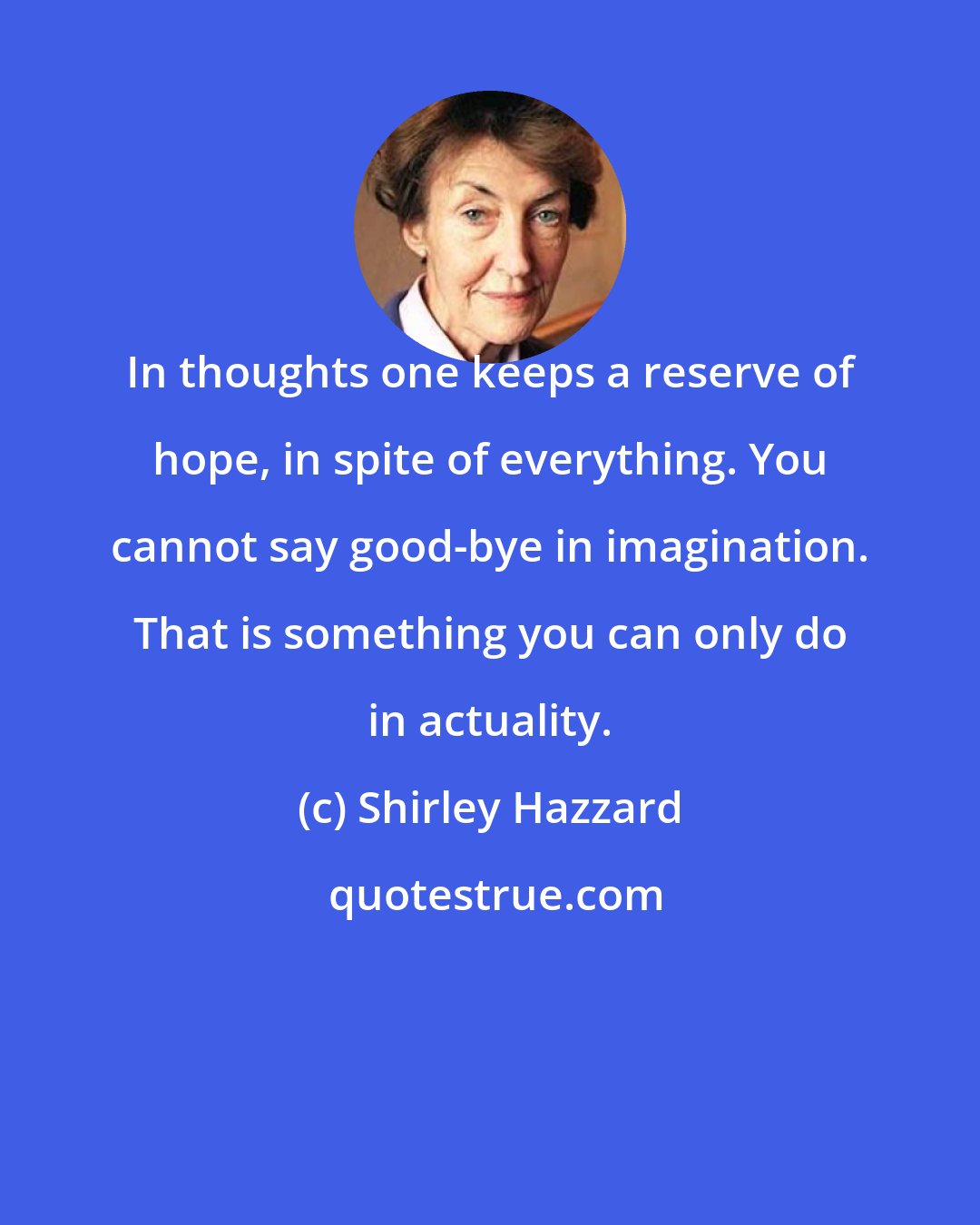 Shirley Hazzard: In thoughts one keeps a reserve of hope, in spite of everything. You cannot say good-bye in imagination. That is something you can only do in actuality.