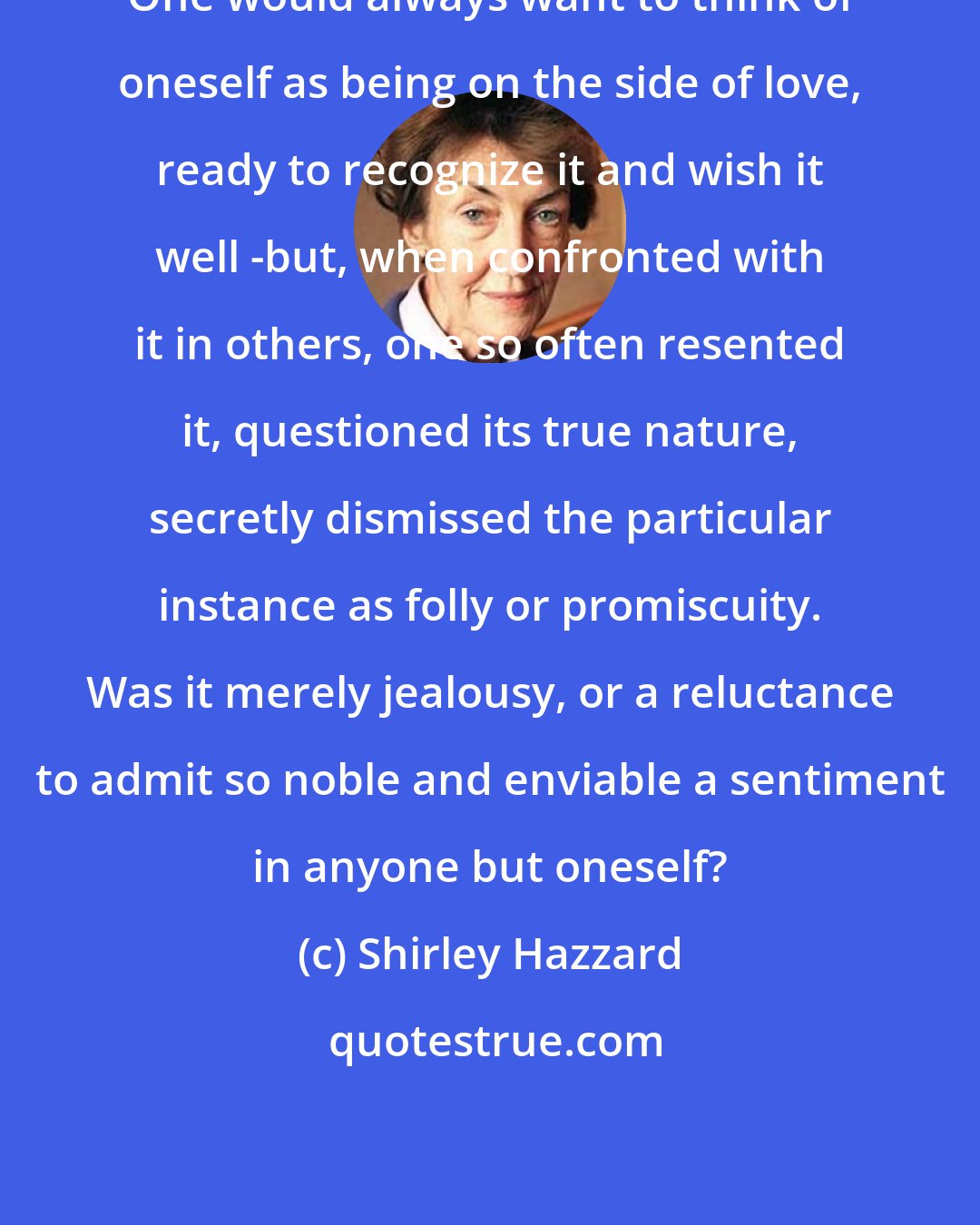 Shirley Hazzard: One would always want to think of oneself as being on the side of love, ready to recognize it and wish it well -but, when confronted with it in others, one so often resented it, questioned its true nature, secretly dismissed the particular instance as folly or promiscuity. Was it merely jealousy, or a reluctance to admit so noble and enviable a sentiment in anyone but oneself?