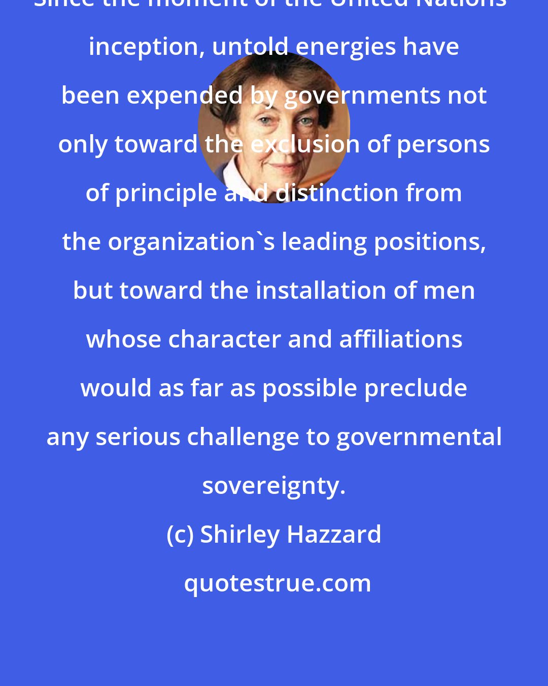 Shirley Hazzard: Since the moment of the United Nations' inception, untold energies have been expended by governments not only toward the exclusion of persons of principle and distinction from the organization's leading positions, but toward the installation of men whose character and affiliations would as far as possible preclude any serious challenge to governmental sovereignty.