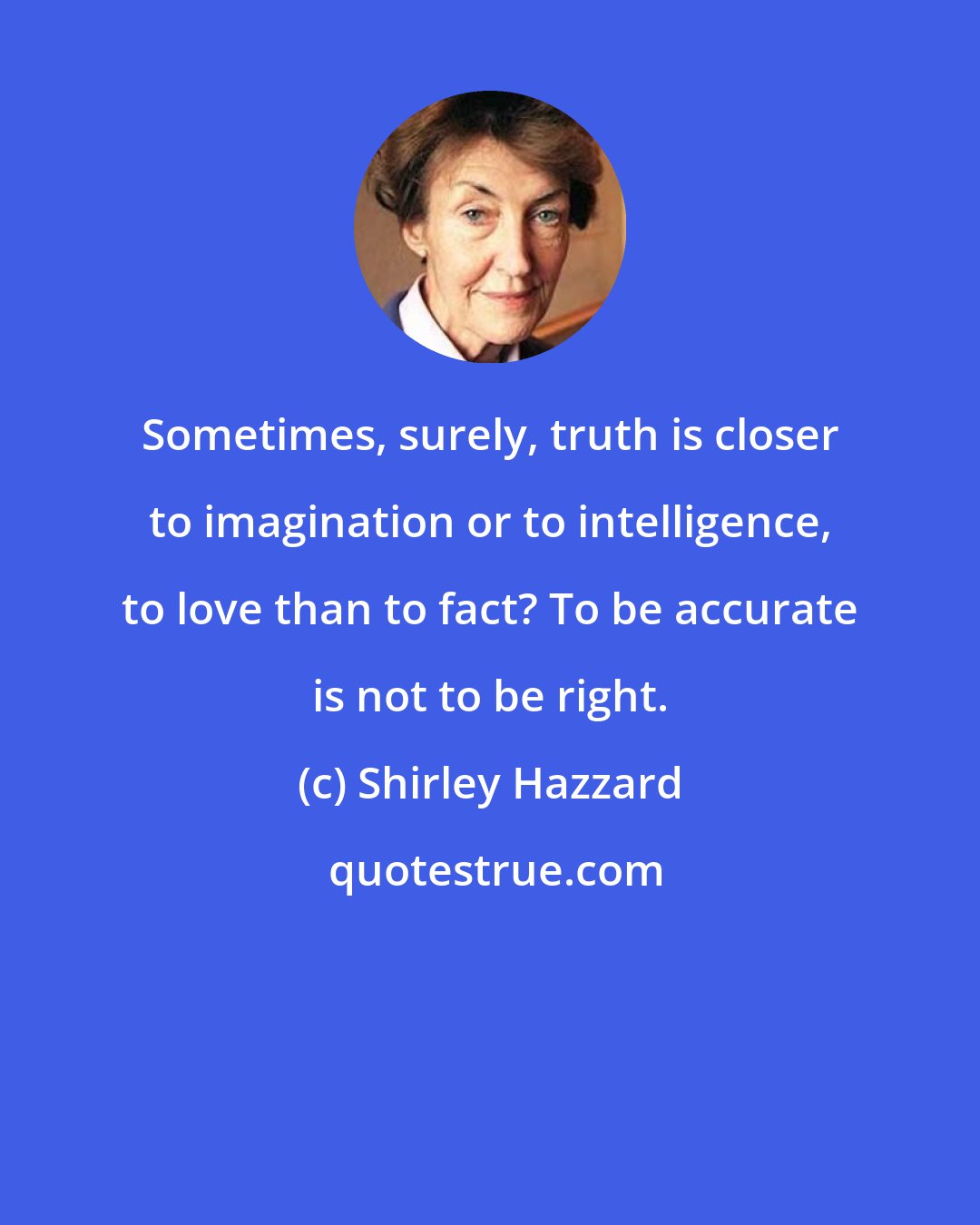 Shirley Hazzard: Sometimes, surely, truth is closer to imagination or to intelligence, to love than to fact? To be accurate is not to be right.