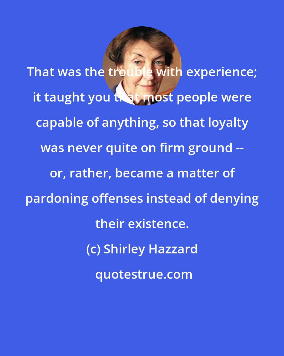 Shirley Hazzard: That was the trouble with experience; it taught you that most people were capable of anything, so that loyalty was never quite on firm ground -- or, rather, became a matter of pardoning offenses instead of denying their existence.