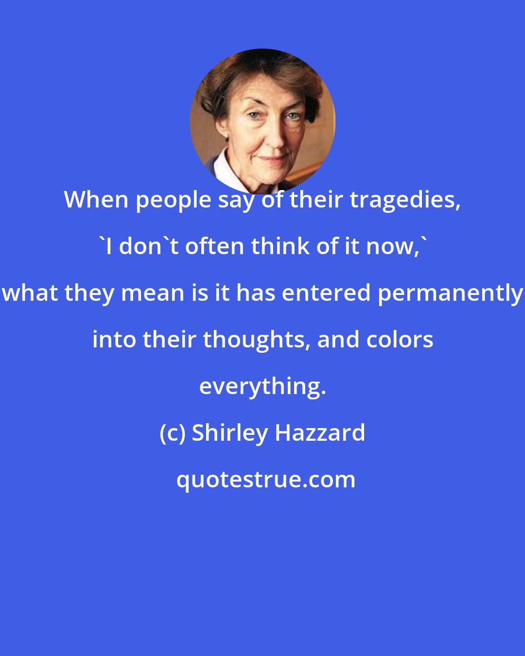 Shirley Hazzard: When people say of their tragedies, 'I don't often think of it now,' what they mean is it has entered permanently into their thoughts, and colors everything.