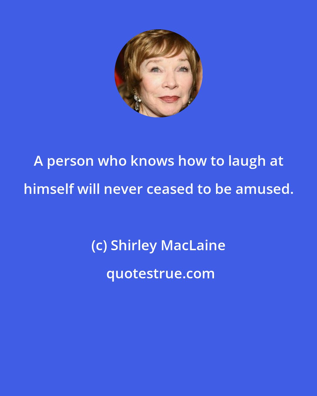 Shirley MacLaine: A person who knows how to laugh at himself will never ceased to be amused.