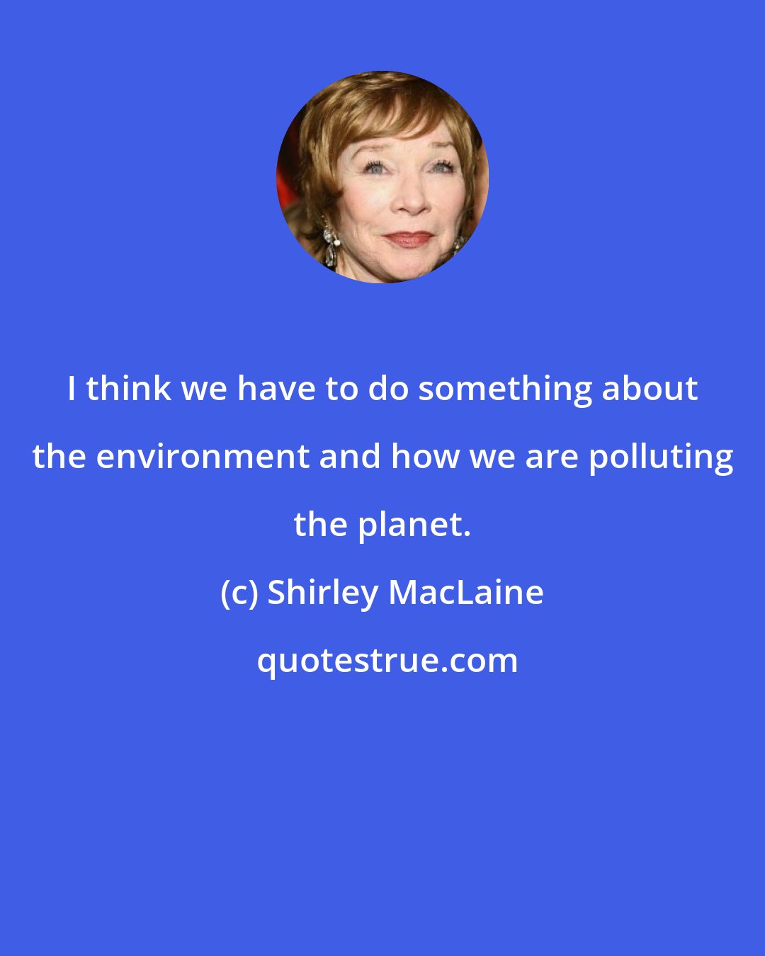 Shirley MacLaine: I think we have to do something about the environment and how we are polluting the planet.