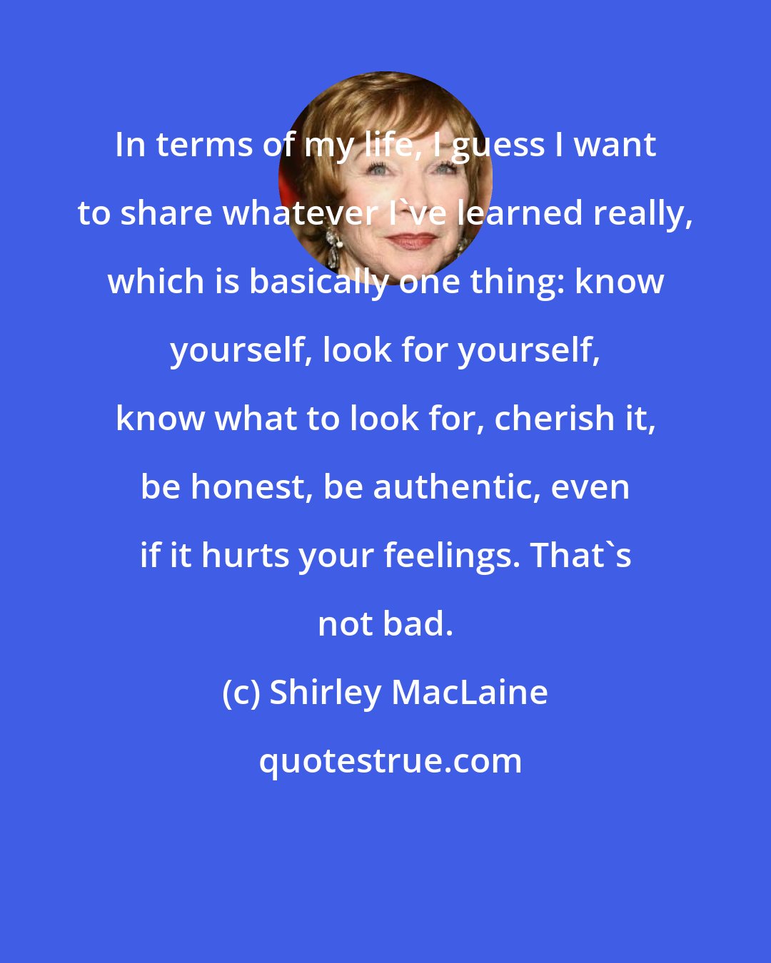 Shirley MacLaine: In terms of my life, I guess I want to share whatever I've learned really, which is basically one thing: know yourself, look for yourself, know what to look for, cherish it, be honest, be authentic, even if it hurts your feelings. That's not bad.