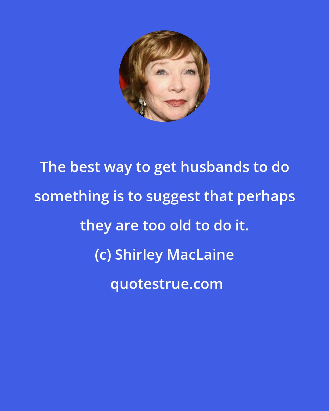 Shirley MacLaine: The best way to get husbands to do something is to suggest that perhaps they are too old to do it.