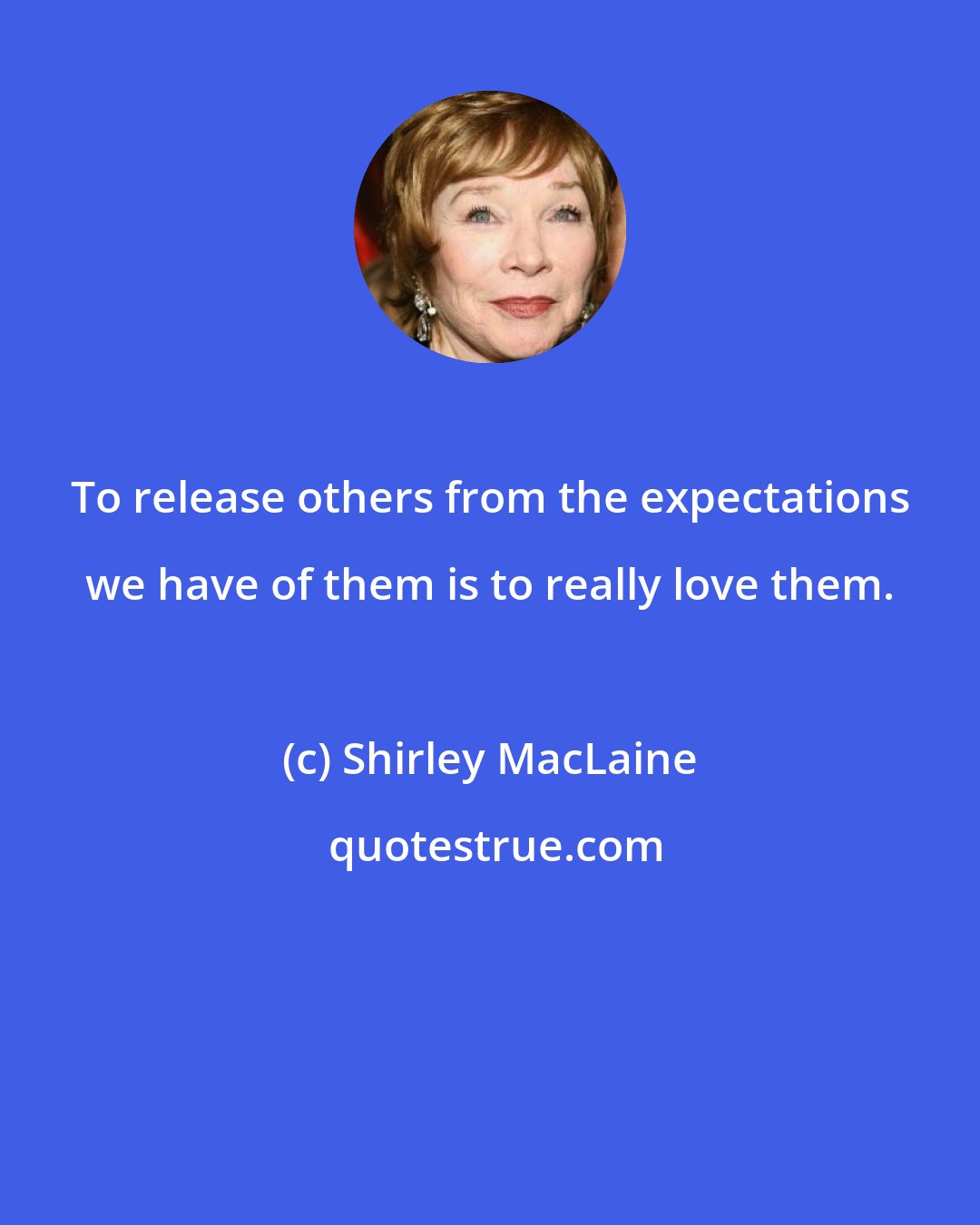 Shirley MacLaine: To release others from the expectations we have of them is to really love them.